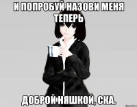 и попробуй назови меня теперь доброй няшкой, ска.