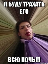 я буду трахать его всю ночь!!!