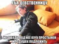 ебя девственницу не забудь под неё кучу простыней и подушек подложить