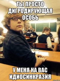 ты просто дигродирующая особь у меня на вас идиосинкразия