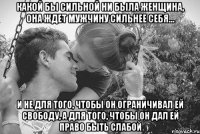 какой бы сильной ни была женщина, она ждет мужчину сильнее себя… и не для того, чтобы он ограничивал ей свободу, а для того, чтобы он дал ей право быть слабой