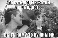 по сути, все мы хотим лишь одного - быть кому-то нужными
