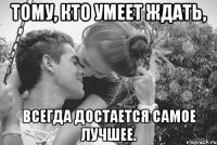 тому, кто умеет ждать, всегда достается самое лучшее.