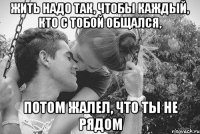 жить надо так, чтобы каждый, кто с тобой общался, потом жалел, что ты не рядом