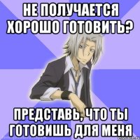 не получается хорошо готовить? представь, что ты готовишь для меня