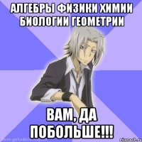 алгебры физики химии биологии геометрии вам, да побольше!!!