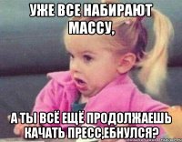 уже все набирают массу, а ты всё ещё продолжаешь качать пресс,ебнулся?