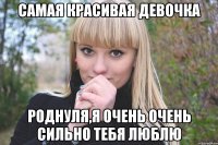 самая красивая девочка роднуля,я очень очень сильно тебя люблю