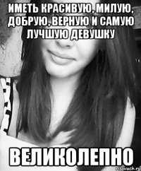 иметь красивую, милую, добрую, верную и самую лучшую девушку великолепно