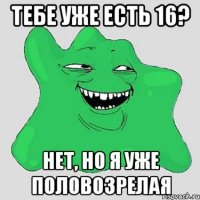 тебе уже есть 16? нет, но я уже половозрелая