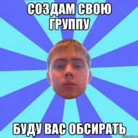 создам свою группу буду вас обсирать