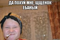 да похуй мне, щщенок ебаный 