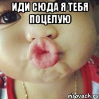 иди сюда я тебя поцелую 