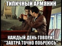 типичный армянин каждый день говорит "завтра точно побреюсь"