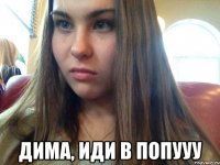  дима, иди в попууу