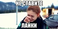 не ставите лайки