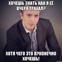 хочешь знать как я её вчера трахал? хотя чего это я?конечно хочешь!