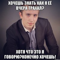 хочешь знать как я её вчера трахал? хотя что это я говорю?конечно хочешь!