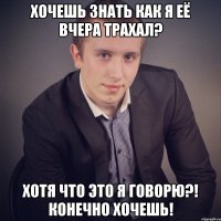 хочешь знать как я её вчера трахал? хотя что это я говорю?! конечно хочешь!