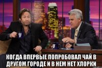  когда впервые попробовал чай в другом городе и в нем нет хлорки