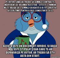 pe viitor, când va trebui să semnezi contracte, indiferent de volumul acestuia - citeste-l. nimeni nu te obligă să-l semnezi deodată si ai tot dreptul să ceri timp pentru a face cunostintă cu el. acesta este un document juridic, si dacă în el este stipulat ceva care te-ar defavoriza pe viitor, ar trebui să stii asta din start.