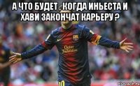 а что будет , когда иньеста и хави закончат карьеру ? 