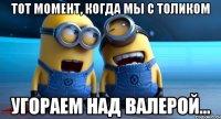 тот момент, когда мы с толиком угораем над валерой...