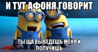 и тут афоня говорит ты ща выведешь меня и получишь