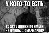 у кого-то есть родственники по имени изергиль/фома/марко?