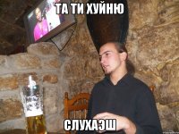 та ти хуйню слухаэш