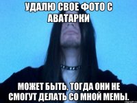удалю свое фото с аватарки может быть, тогда они не смогут делать со мной мемы.