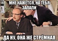 мне кажется, на тебя запали да ну, она же стрёмная