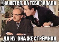 кажется, на тебя запали да ну, она же стрёмная