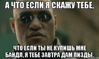 а что если я скажу тебе, что если ты не купишь мне бандл, я тебе завтра дам пизды.