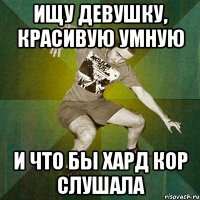 ищу девушку, красивую умную и что бы хард кор слушала