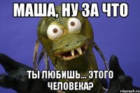 маша, ну за что ты любишь... этого человека?
