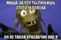 маша, за что ты любишь этого человека он не такой красавчик как я