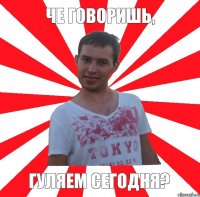 че говоришь, гуляем сегодня?