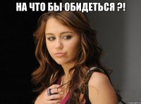 на что бы обидеться ?! 