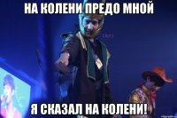 на колени предо мной я сказал на колени!
