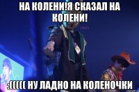 на колени!я сказал на колени! :((((( ну ладно на коленочки