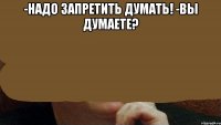 -надо запретить думать! -вы думаете? 