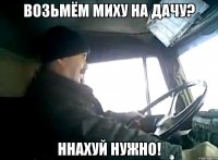 возьмём миху на дачу? ннахуй нужно!