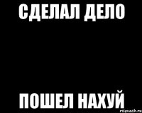 сделал дело пошел нахуй