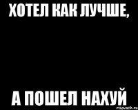 хотел как лучше, а пошел нахуй