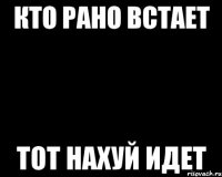 кто рано встает тот нахуй идет