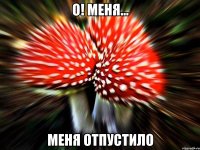 о! меня... меня отпустило