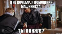 я не кочегар, я помощник машиниста! ты понял!?