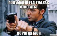 подумай перед тем,как ответить) дорогая моя