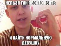 нельзя так просто взять и найти нормальную девушку